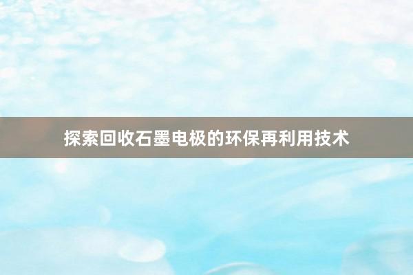 探索回收石墨电极的环保再利用技术